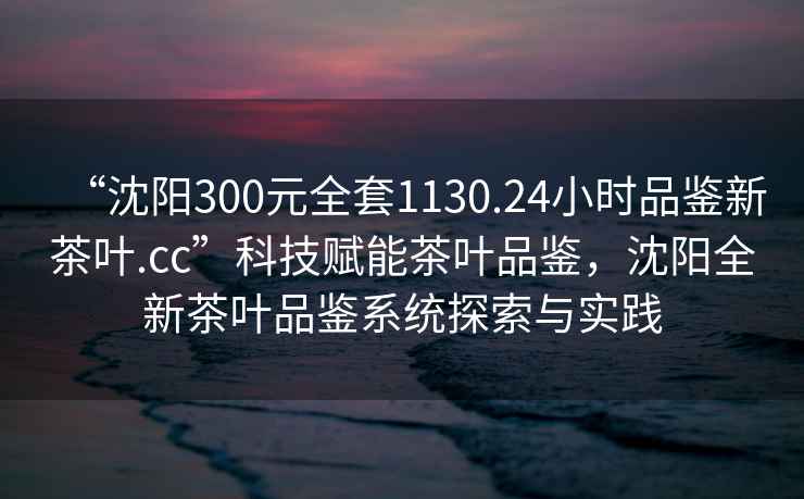 “沈陽(yáng)300元全套1130.24小時(shí)品鑒新茶葉.cc”科技賦能茶葉品鑒，沈陽(yáng)全新茶葉品鑒系統(tǒng)探索與實(shí)踐