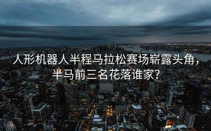 人形機(jī)器人半程馬拉松賽場嶄露頭角，半馬前三名花落誰家？