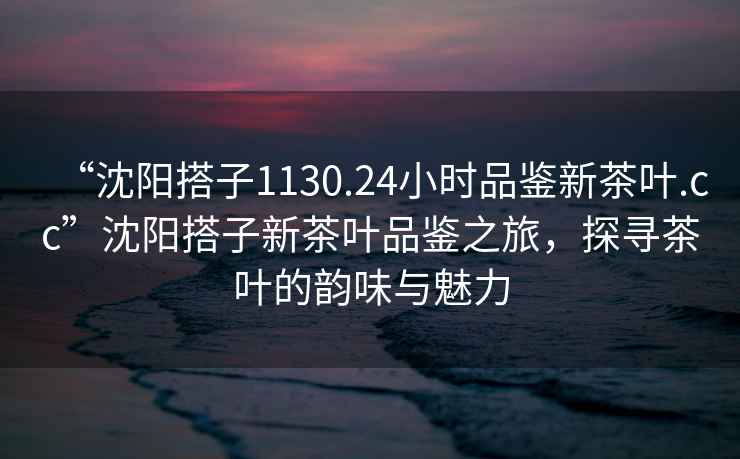 “沈陽搭子1130.24小時(shí)品鑒新茶葉.cc”沈陽搭子新茶葉品鑒之旅，探尋茶葉的韻味與魅力