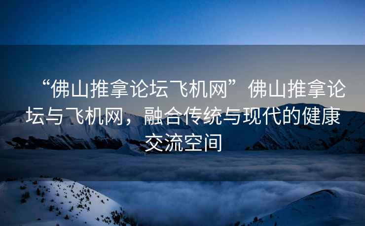 “佛山推拿論壇飛機(jī)網(wǎng)”佛山推拿論壇與飛機(jī)網(wǎng)，融合傳統(tǒng)與現(xiàn)代的健康交流空間