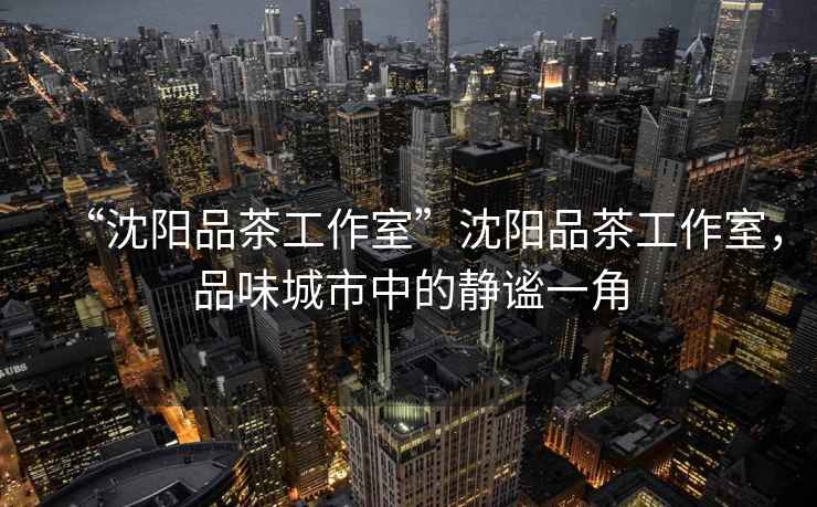 “沈陽品茶工作室”沈陽品茶工作室，品味城市中的靜謐一角