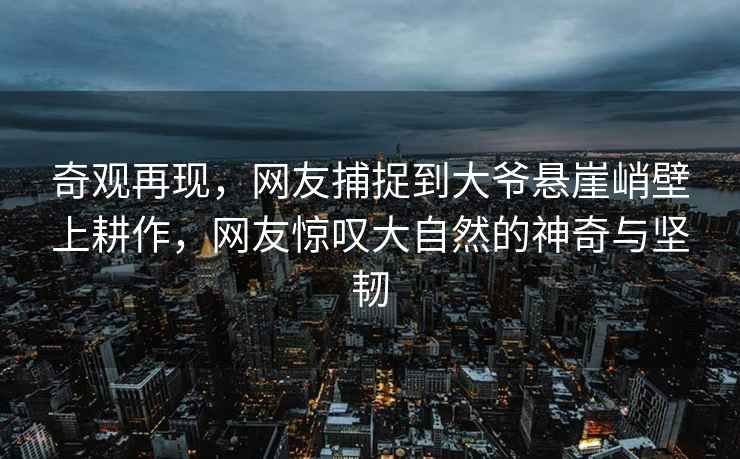 奇觀再現(xiàn)，網(wǎng)友捕捉到大爺懸崖峭壁上耕作，網(wǎng)友驚嘆大自然的神奇與堅(jiān)韌