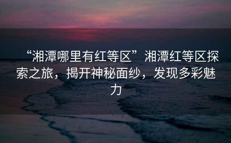 “湘潭哪里有紅等區(qū)”湘潭紅等區(qū)探索之旅，揭開神秘面紗，發(fā)現(xiàn)多彩魅力