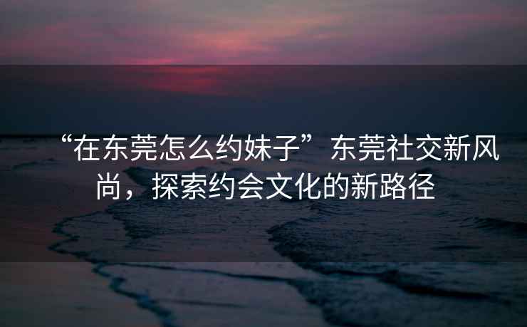 “在東莞怎么約妹子”東莞社交新風(fēng)尚，探索約會文化的新路徑