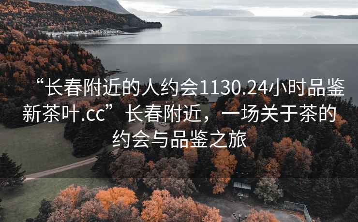“長春附近的人約會(huì)1130.24小時(shí)品鑒新茶葉.cc”長春附近，一場關(guān)于茶的約會(huì)與品鑒之旅