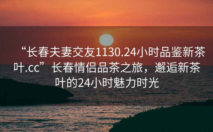 “長(zhǎng)春夫妻交友1130.24小時(shí)品鑒新茶葉.cc”長(zhǎng)春情侶品茶之旅，邂逅新茶葉的24小時(shí)魅力時(shí)光
