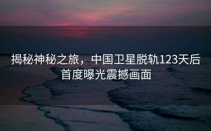 揭秘神秘之旅，中國(guó)衛(wèi)星脫軌123天后首度曝光震撼畫面