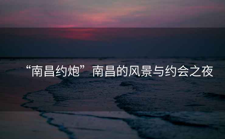 “南昌約炮”南昌的風(fēng)景與約會(huì)之夜
