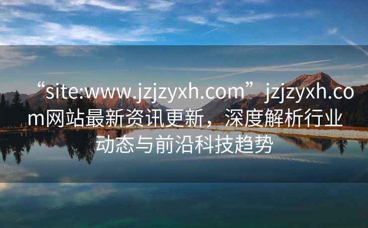“site:www.jzjzyxh.com”jzjzyxh.com網(wǎng)站最新資訊更新，深度解析行業(yè)動態(tài)與前沿科技趨勢