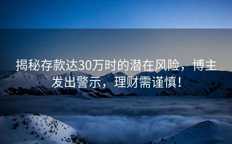 揭秘存款達30萬時的潛在風險，博主發(fā)出警示，理財需謹慎！