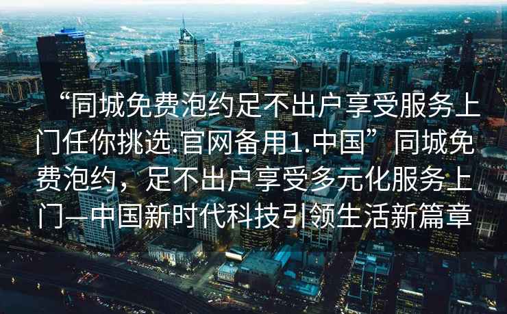 “同城免費(fèi)泡約足不出戶享受服務(wù)上門(mén)任你挑選.官網(wǎng)備用1.中國(guó)”同城免費(fèi)泡約，足不出戶享受多元化服務(wù)上門(mén)—中國(guó)新時(shí)代科技引領(lǐng)生活新篇章
