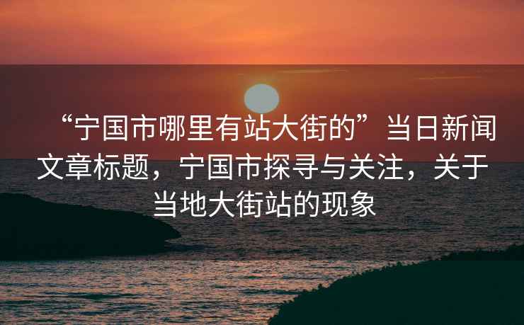 “寧國市哪里有站大街的”當(dāng)日新聞文章標(biāo)題，寧國市探尋與關(guān)注，關(guān)于當(dāng)?shù)卮蠼终镜默F(xiàn)象
