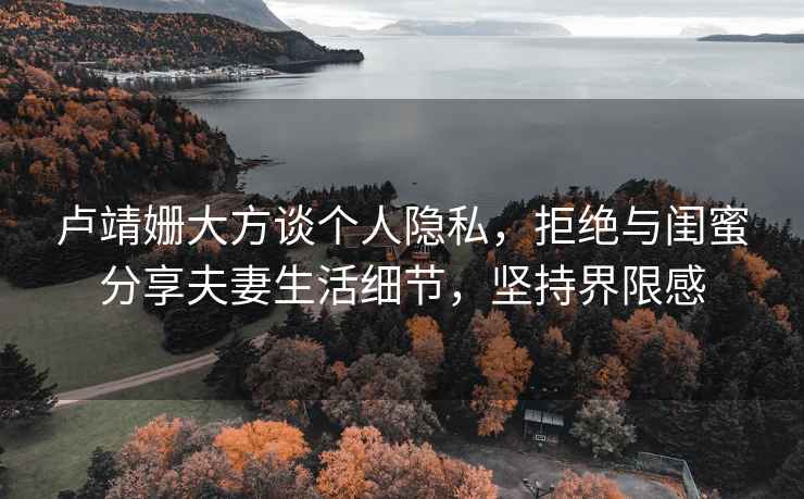 盧靖姍大方談個(gè)人隱私，拒絕與閨蜜分享夫妻生活細(xì)節(jié)，堅(jiān)持界限感