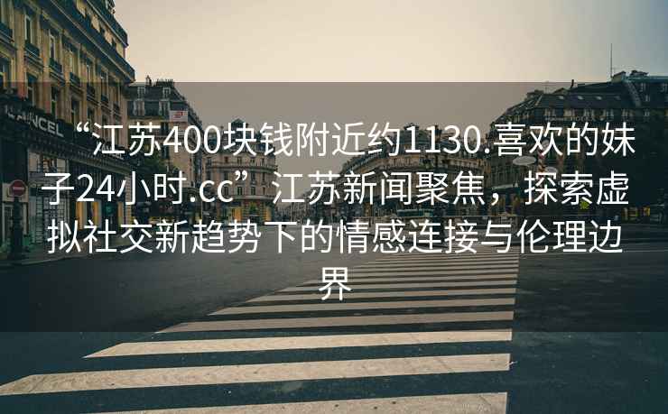 “江蘇400塊錢附近約1130.喜歡的妹子24小時(shí).cc”江蘇新聞聚焦，探索虛擬社交新趨勢(shì)下的情感連接與倫理邊界