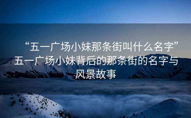 “五一廣場(chǎng)小妹那條街叫什么名字”五一廣場(chǎng)小妹背后的那條街的名字與風(fēng)景故事