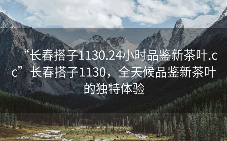 “長(zhǎng)春搭子1130.24小時(shí)品鑒新茶葉.cc”長(zhǎng)春搭子1130，全天候品鑒新茶葉的獨(dú)特體驗(yàn)