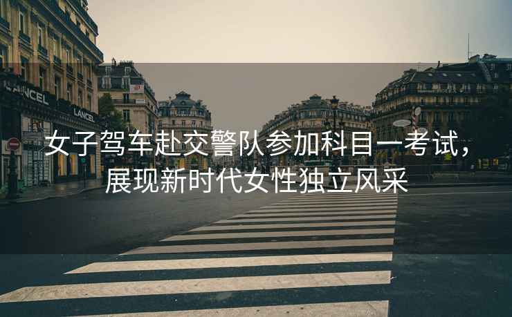 女子駕車赴交警隊參加科目一考試，展現(xiàn)新時代女性獨立風(fēng)采