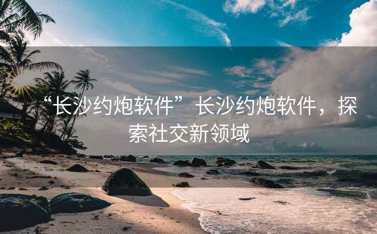 “長(zhǎng)沙約炮軟件”長(zhǎng)沙約炮軟件，探索社交新領(lǐng)域