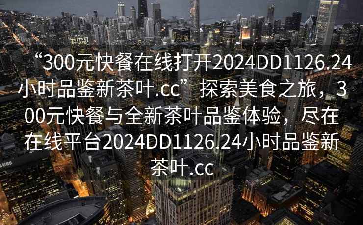 “300元快餐在線打開(kāi)2024DD1126.24小時(shí)品鑒新茶葉.cc”探索美食之旅，300元快餐與全新茶葉品鑒體驗(yàn)，盡在在線平臺(tái)2024DD1126.24小時(shí)品鑒新茶葉.cc