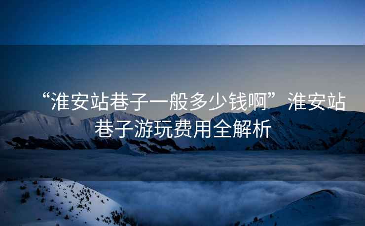 “淮安站巷子一般多少錢啊”淮安站巷子游玩費(fèi)用全解析