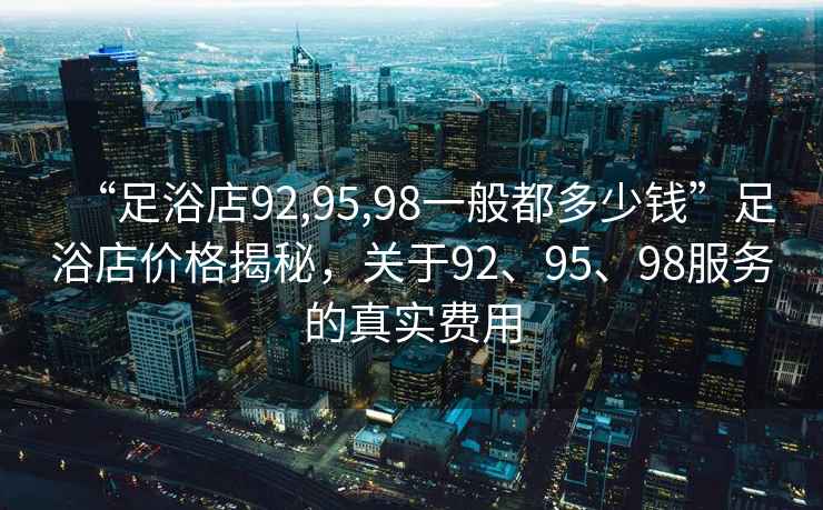 “足浴店92,95,98一般都多少錢(qián)”足浴店價(jià)格揭秘，關(guān)于92、95、98服務(wù)的真實(shí)費(fèi)用
