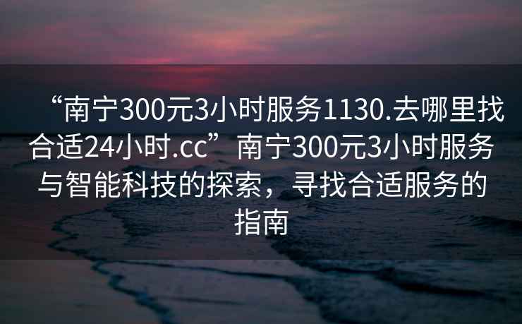 “南寧300元3小時服務(wù)1130.去哪里找合適24小時.cc”南寧300元3小時服務(wù)與智能科技的探索，尋找合適服務(wù)的指南