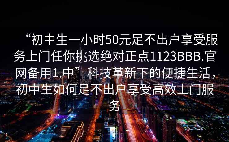 “初中生一小時(shí)50元足不出戶享受服務(wù)上門任你挑選絕對(duì)正點(diǎn)1123BBB.官網(wǎng)備用1.中”科技革新下的便捷生活，初中生如何足不出戶享受高效上門服務(wù)
