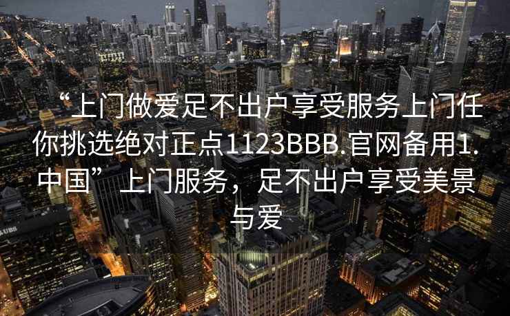 “上門做愛足不出戶享受服務(wù)上門任你挑選絕對正點(diǎn)1123BBB.官網(wǎng)備用1.中國”上門服務(wù)，足不出戶享受美景與愛