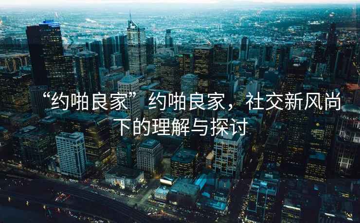 “約啪良家”約啪良家，社交新風(fēng)尚下的理解與探討
