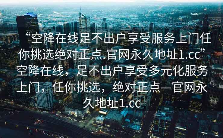 “空降在線足不出戶享受服務(wù)上門任你挑選絕對(duì)正點(diǎn).官網(wǎng)永久地址1.cc”空降在線，足不出戶享受多元化服務(wù)上門，任你挑選，絕對(duì)正點(diǎn)—官網(wǎng)永久地址1.cc