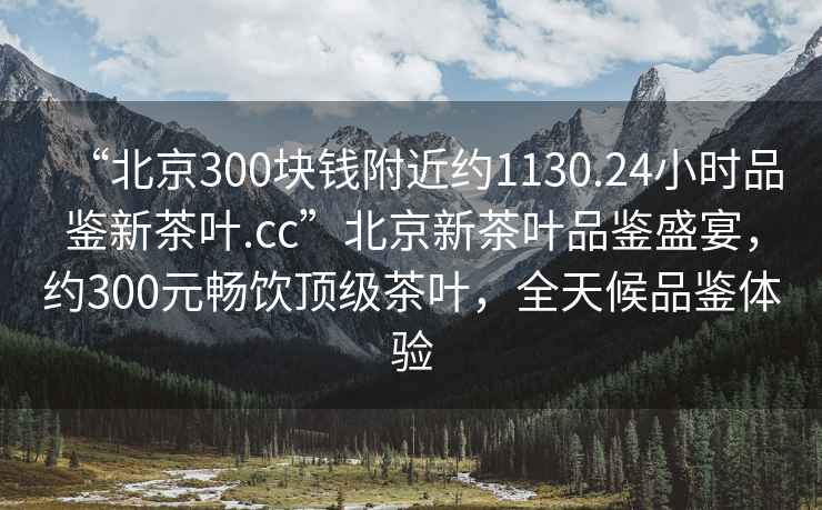 “北京300塊錢附近約1130.24小時(shí)品鑒新茶葉.cc”北京新茶葉品鑒盛宴，約300元暢飲頂級(jí)茶葉，全天候品鑒體驗(yàn)