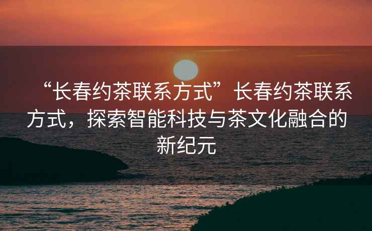 “長春約茶聯(lián)系方式”長春約茶聯(lián)系方式，探索智能科技與茶文化融合的新紀(jì)元