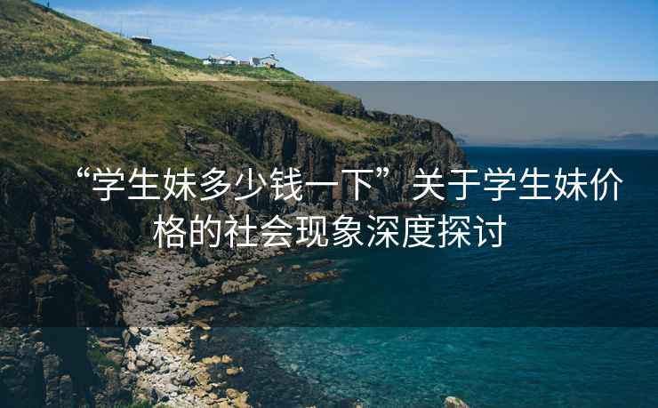 “學(xué)生妹多少錢一下”關(guān)于學(xué)生妹價格的社會現(xiàn)象深度探討
