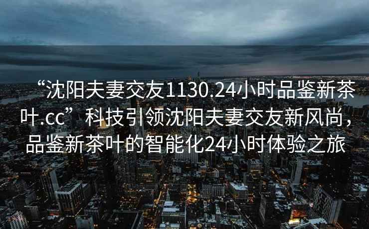 “沈陽夫妻交友1130.24小時(shí)品鑒新茶葉.cc”科技引領(lǐng)沈陽夫妻交友新風(fēng)尚，品鑒新茶葉的智能化24小時(shí)體驗(yàn)之旅