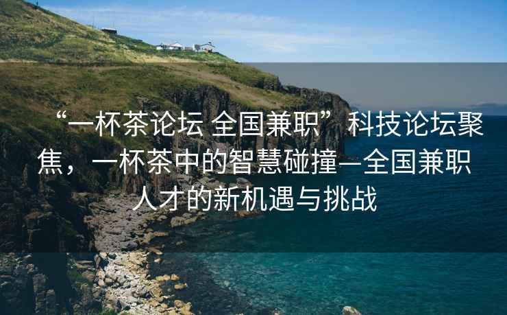 “一杯茶論壇 全國(guó)兼職”科技論壇聚焦，一杯茶中的智慧碰撞—全國(guó)兼職人才的新機(jī)遇與挑戰(zhàn)