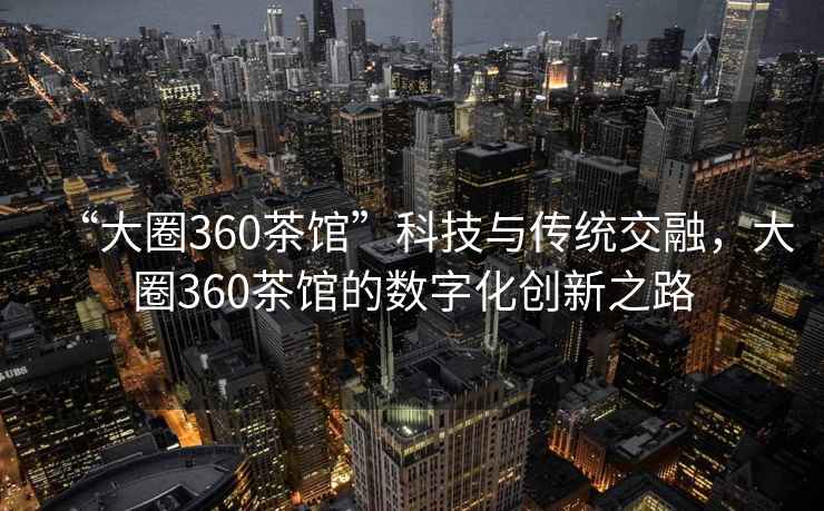 “大圈360茶館”科技與傳統(tǒng)交融，大圈360茶館的數(shù)字化創(chuàng)新之路