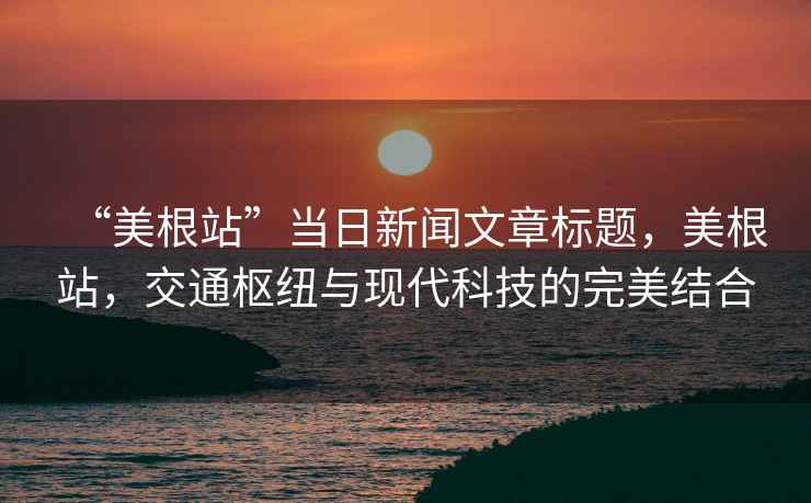 “美根站”當(dāng)日新聞文章標(biāo)題，美根站，交通樞紐與現(xiàn)代科技的完美結(jié)合