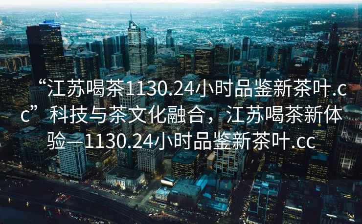 “江蘇喝茶1130.24小時(shí)品鑒新茶葉.cc”科技與茶文化融合，江蘇喝茶新體驗(yàn)—1130.24小時(shí)品鑒新茶葉.cc