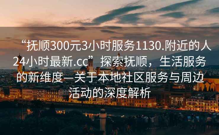 “撫順300元3小時服務(wù)1130.附近的人24小時最新.cc”探索撫順，生活服務(wù)的新維度—關(guān)于本地社區(qū)服務(wù)與周邊活動的深度解析