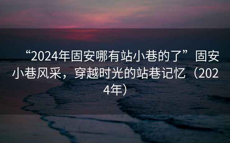 “2024年固安哪有站小巷的了”固安小巷風(fēng)采，穿越時(shí)光的站巷記憶（2024年）