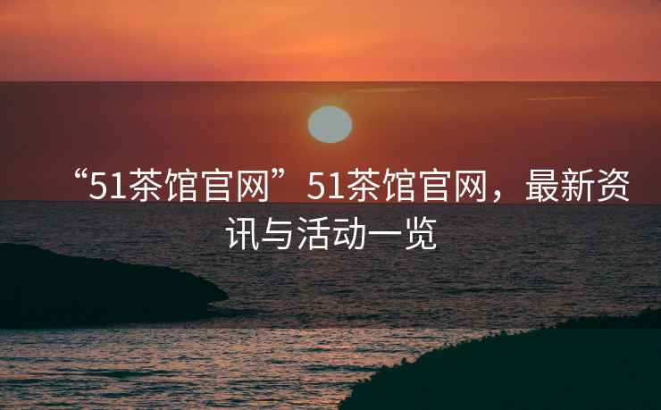 “51茶館官網(wǎng)”51茶館官網(wǎng)，最新資訊與活動(dòng)一覽