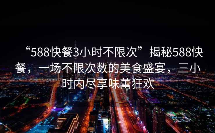 “588快餐3小時(shí)不限次”揭秘588快餐，一場(chǎng)不限次數(shù)的美食盛宴，三小時(shí)內(nèi)盡享味蕾狂歡