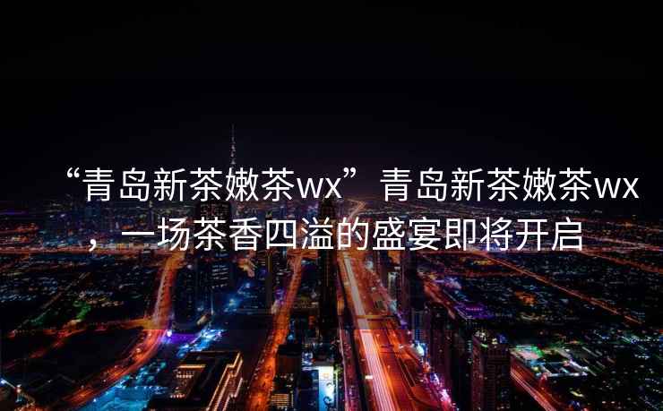 “青島新茶嫩茶wx”青島新茶嫩茶wx，一場(chǎng)茶香四溢的盛宴即將開啟