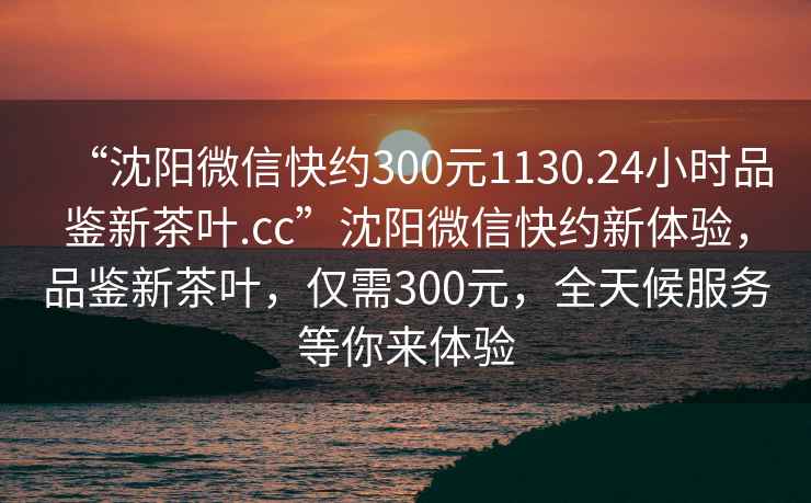 “沈陽微信快約300元1130.24小時(shí)品鑒新茶葉.cc”沈陽微信快約新體驗(yàn)，品鑒新茶葉，僅需300元，全天候服務(wù)等你來體驗(yàn)