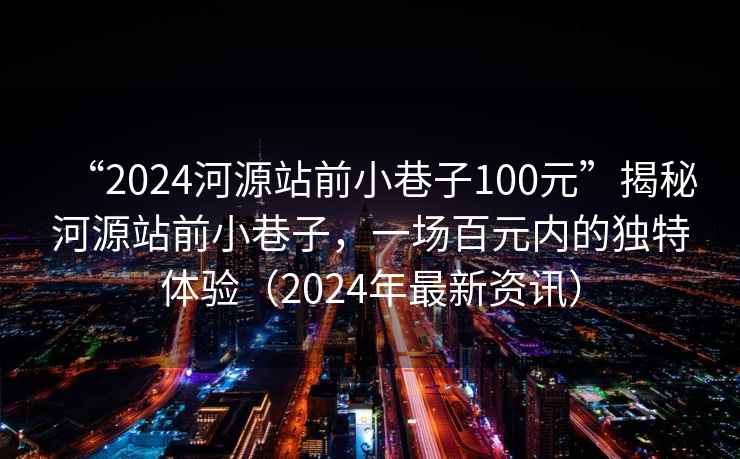 “2024河源站前小巷子100元”揭秘河源站前小巷子，一場百元內(nèi)的獨特體驗（2024年最新資訊）