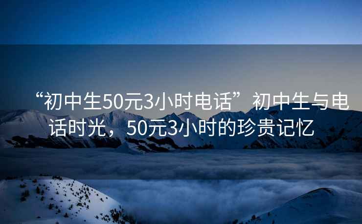 “初中生50元3小時(shí)電話”初中生與電話時(shí)光，50元3小時(shí)的珍貴記憶
