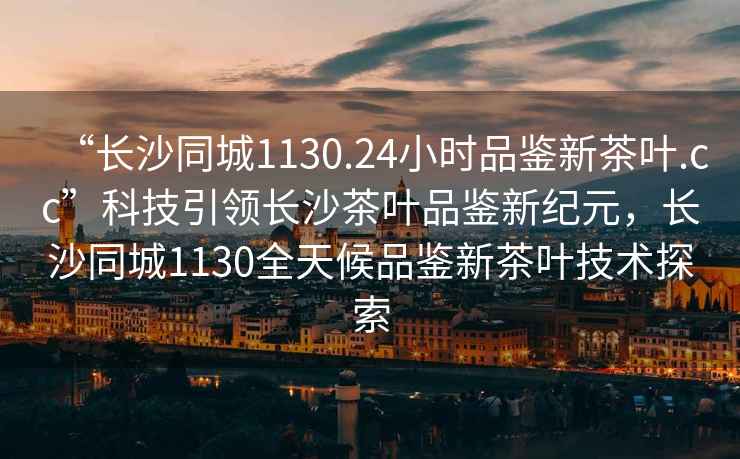 “長(zhǎng)沙同城1130.24小時(shí)品鑒新茶葉.cc”科技引領(lǐng)長(zhǎng)沙茶葉品鑒新紀(jì)元，長(zhǎng)沙同城1130全天候品鑒新茶葉技術(shù)探索