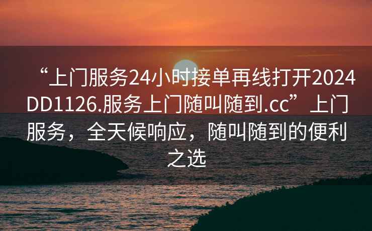 “上門服務(wù)24小時接單再線打開2024DD1126.服務(wù)上門隨叫隨到.cc”上門服務(wù)，全天候響應(yīng)，隨叫隨到的便利之選