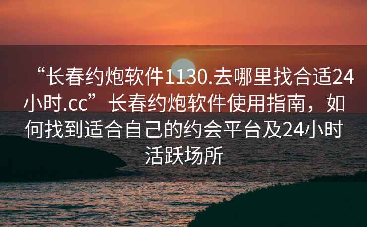 “長春約炮軟件1130.去哪里找合適24小時.cc”長春約炮軟件使用指南，如何找到適合自己的約會平臺及24小時活躍場所