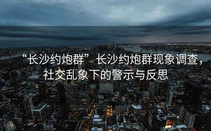 “長沙約炮群”長沙約炮群現(xiàn)象調(diào)查，社交亂象下的警示與反思